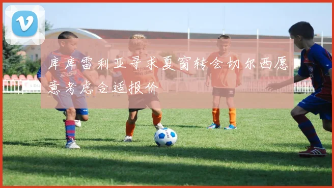 库库雷利亚寻求夏窗转会切尔西愿意考虑合适报价