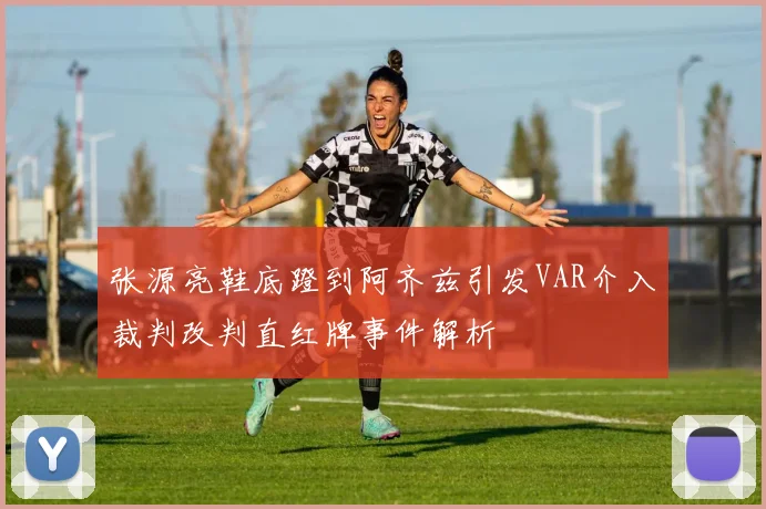 张源亮鞋底蹬到阿齐兹引发VAR介入裁判改判直红牌事件解析