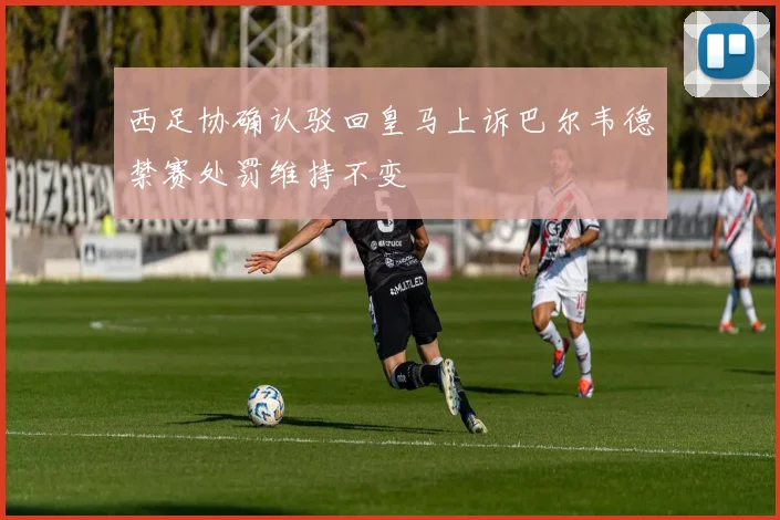 西足协确认驳回皇马上诉巴尔韦德禁赛处罚维持不变