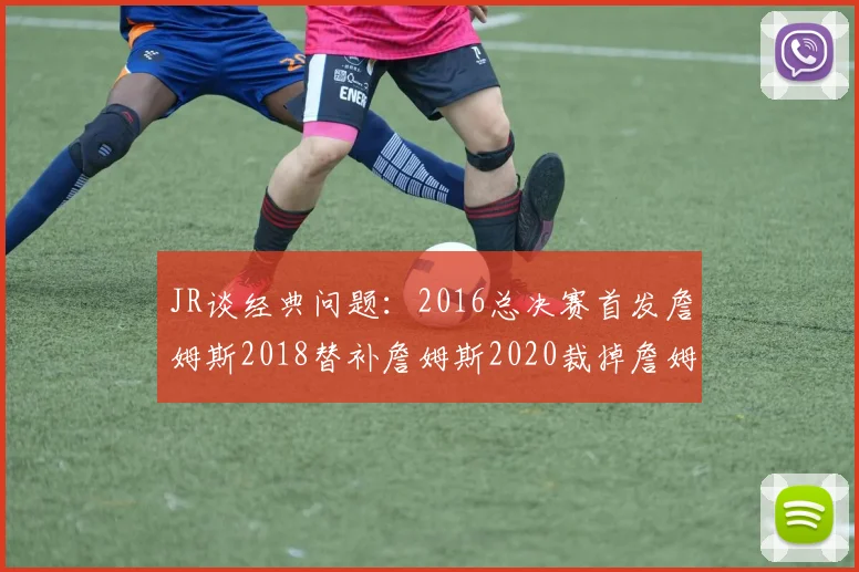 JR谈经典问题：2016总决赛首发詹姆斯2018替补詹姆斯2020裁掉詹姆斯的背后故事