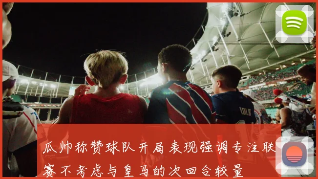 瓜帅称赞球队开局表现强调专注联赛不考虑与皇马的次回合较量
