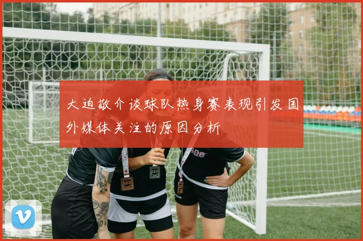 大迫敬介谈球队热身赛表现引发国外媒体关注的原因分析