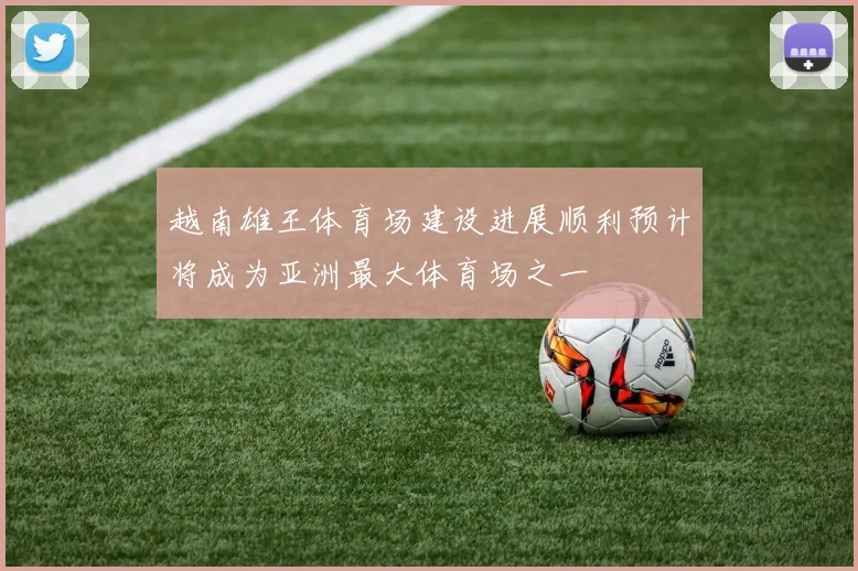 越南雄王体育场建设进展顺利预计将成为亚洲最大体育场之一