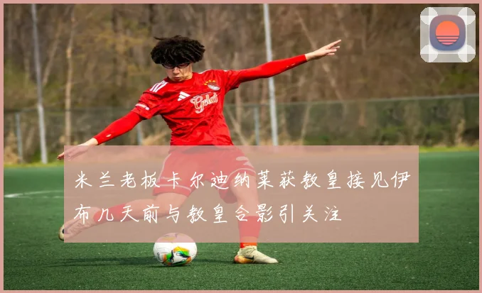 米兰老板卡尔迪纳莱获教皇接见伊布几天前与教皇合影引关注