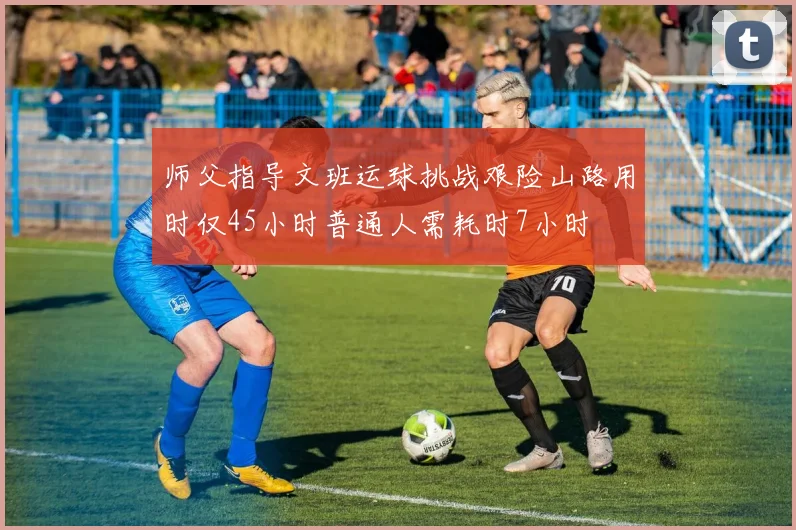师父指导文班运球挑战艰险山路用时仅45小时普通人需耗时7小时