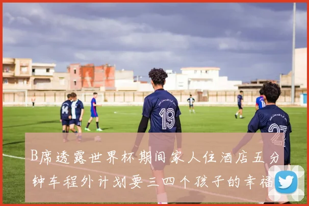 B席透露世界杯期间家人住酒店五分钟车程外计划要三四个孩子的幸福生活
