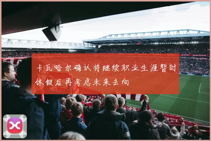 卡瓦哈尔确认将继续职业生涯暂时休假后再考虑未来去向