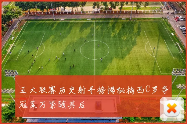 五大联赛历史射手榜揭秘梅西C罗争冠莱万紧随其后