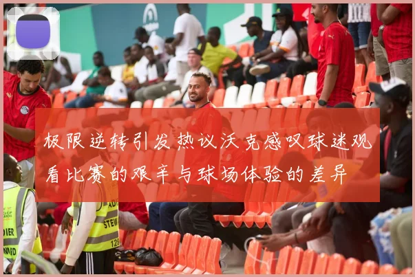 极限逆转引发热议沃克感叹球迷观看比赛的艰辛与球场体验的差异