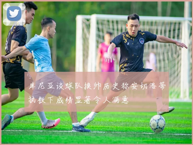 库尼亚谈球队换帅历史称安切洛蒂执教下成绩显著令人满意