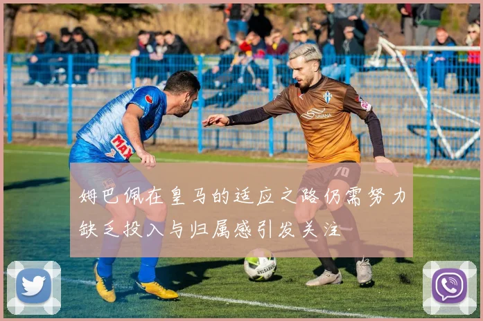 姆巴佩在皇马的适应之路仍需努力缺乏投入与归属感引发关注