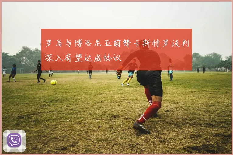 罗马与博洛尼亚前锋卡斯特罗谈判深入有望达成协议