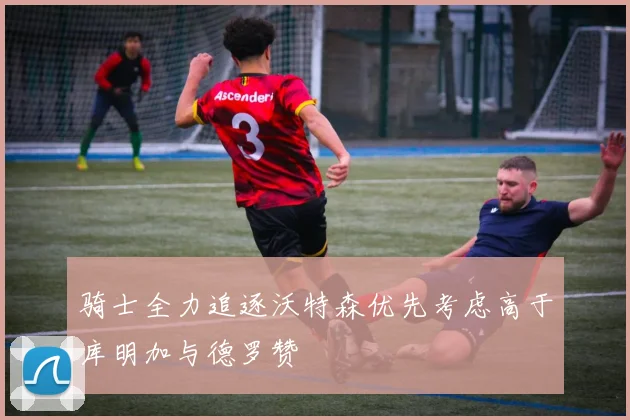 骑士全力追逐沃特森优先考虑高于库明加与德罗赞